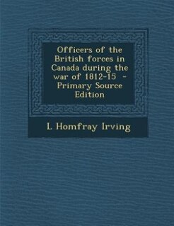 Officers of the British forces in Canada during the war of 1812-15  - Primary Source Edition