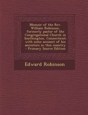 Memoir of the Rev. William Robinson, formerly pastor of the Congregational Church in Southington, Connecticut; with some account of his ancestors in this country  - Primary Source Edition