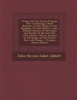 Prussia and the Franco-Prussian War: Containing a Brief Narrative of the Origin of the Kingdom, Its Past History, and a Detailed Account