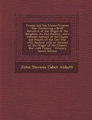 Prussia and the Franco-Prussian War: Containing a Brief Narrative of the Origin of the Kingdom, Its Past History, and a Detailed Account