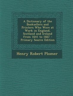 Front cover_A Dictionary of the Booksellers and Printers Who Were at Work in England, Scotland and Ireland from 1641 to 1667 - Primary Source Edition