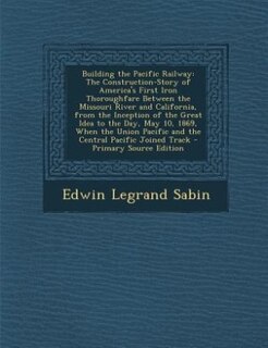 Building the Pacific Railway: The Construction-Story of America's First Iron Thoroughfare Between the Missouri River and Californ