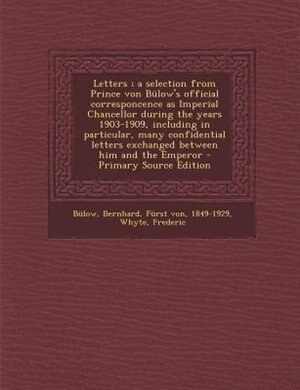 Letters ; a selection from Prince von Bülow's official corresponcence as Imperial Chancellor during the years 1903-1909, including in particular, many confidential letters exchanged between him and the Emperor - Primary Source Edition