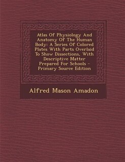 Atlas Of Physiology And Anatomy Of The Human Body: A Series Of Colored Plates With Parts Overlaid To Show Dissections, With Descriptive Matter Prepare