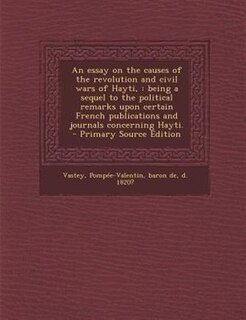 An essay on the causes of the revolution and civil wars of Hayti,: being a sequel to the political remarks upon certain French publications and journals concerning Ha