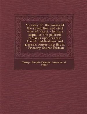 An essay on the causes of the revolution and civil wars of Hayti,: being a sequel to the political remarks upon certain French publications and journals concerning Ha