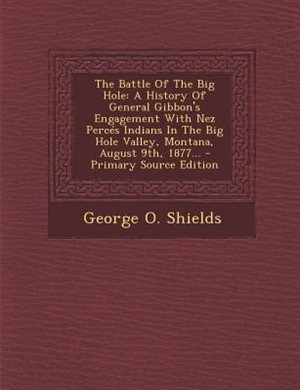 The Battle Of The Big Hole: A History Of General Gibbon's Engagement With Nez Percés Indians In The Big Hole Valley, Montana, A