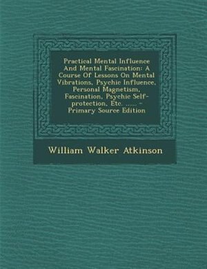 Practical Mental Influence And Mental Fascination: A Course Of Lessons On Mental Vibrations, Psychic Influence, Personal Magnetism, Fascination, Psych