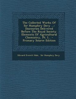 The Collected Works Of Sir Humphry Davy ...: Discourses Delivered Before The Royal Society. Elements Of Agricultural Chemistry, Pt. I...