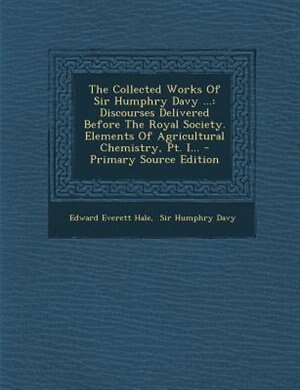 The Collected Works Of Sir Humphry Davy ...: Discourses Delivered Before The Royal Society. Elements Of Agricultural Chemistry, Pt. I...