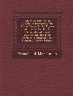 An Introduction to Geodetic Surveying: In Three Parts: I. the Figure of the Earth. Ii. the Principles of Least Squares. Iii. the Field Wor