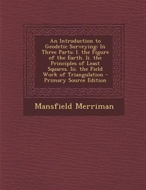 An Introduction to Geodetic Surveying: In Three Parts: I. the Figure of the Earth. Ii. the Principles of Least Squares. Iii. the Field Wor