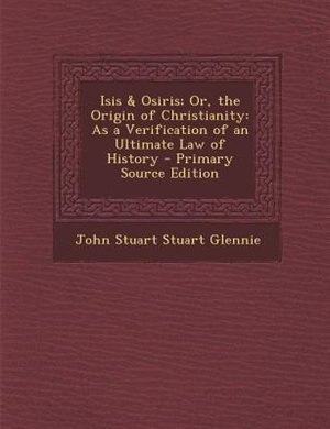 Isis & Osiris; Or, the Origin of Christianity: As a Verification of an Ultimate Law of History - Primary Source Edition