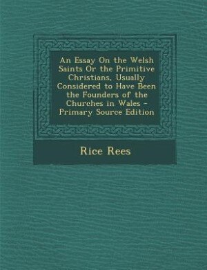 An Essay On the Welsh Saints Or the Primitive Christians, Usually Considered to Have Been the Founders of the Churches in Wales