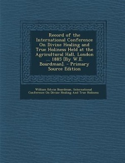 Record of the International Conference On Divine Healing and True Holiness Held at the Agricultural Hall, London ... 1885 [By W.E. Boardman].