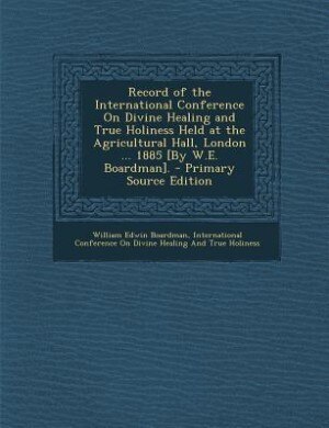 Record of the International Conference On Divine Healing and True Holiness Held at the Agricultural Hall, London ... 1885 [By W.E. Boardman].