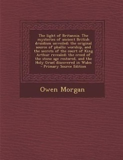 The light of Britannia. The mysteries of ancient British druidism unveiled; the original source of phallic worship, and the secrets of the court of King Arthur revealed; the creed of the stone age restored, and the Holy Grael discovered in Wales