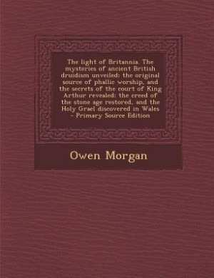 The light of Britannia. The mysteries of ancient British druidism unveiled; the original source of phallic worship, and the secrets of the court of King Arthur revealed; the creed of the stone age restored, and the Holy Grael discovered in Wales