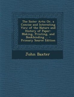 Front cover_The Sister Arts; Or, a Concise and Interesting View of the Nature and History of Paper-Making, Printing, and Bookbinding ... - Primary Source Edition