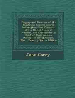 Biographical Memoirs of the Illustrious General George Washington: First President of the United States of America, and Commander in Chief of Their Armies, During the de John Corry