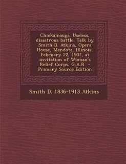 Chickamauga. Useless, disastrous battle. Talk by Smith D. Atkins, Opera House, Mendota, Illinois, February 22, 1907, at invitation of Woman's Relief Corps, G.A.R  - Primary Source Edition