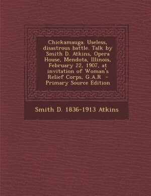 Chickamauga. Useless, disastrous battle. Talk by Smith D. Atkins, Opera House, Mendota, Illinois, February 22, 1907, at invitation of Woman's Relief Corps, G.A.R  - Primary Source Edition