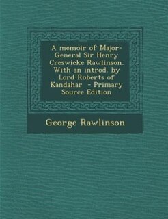 A memoir of Major-General Sir Henry Creswicke Rawlinson. With an introd. by Lord Roberts of Kandahar  - Primary Source Edition