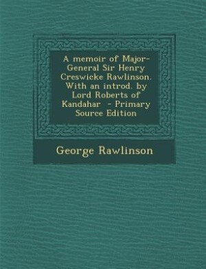 A memoir of Major-General Sir Henry Creswicke Rawlinson. With an introd. by Lord Roberts of Kandahar  - Primary Source Edition