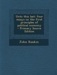 Unto this last; four essays on the first principles of political economy  - Primary Source Edition