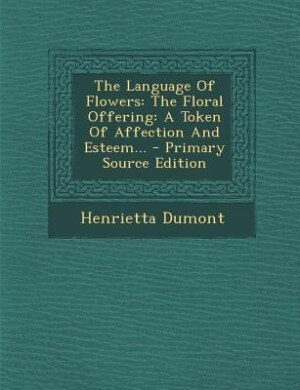 The Language Of Flowers: The Floral Offering: A Token Of Affection And Esteem... - Primary Source Edition