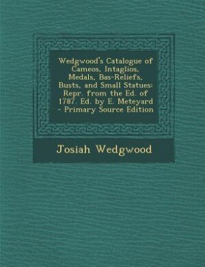 Wedgwood's Catalogue of Cameos, Intaglios, Medals, Bas-Reliefs, Busts, and Small Statues: Repr. from the Ed. of 1787. Ed. by E. Meteyard - Primary Source Edition