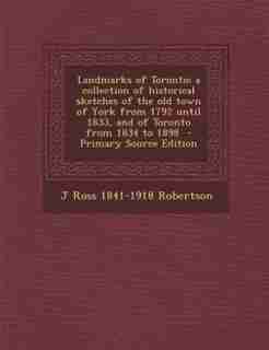Landmarks of Toronto; a collection of historical sketches of the old town of York from 1792 until 1833, and of Toronto from 1834 to 1898 - Primary Source Edition by J Ross 1841-1918 Robertson