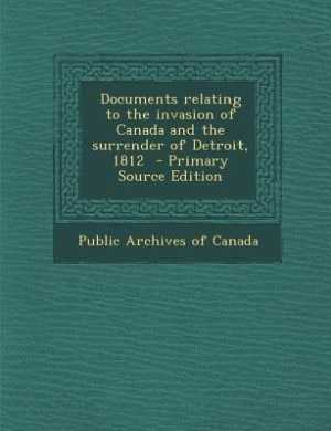 Documents relating to the invasion of Canada and the surrender of Detroit, 1812  - Primary Source Edition