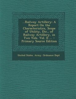 ...Railway Artillery: A Report On the Characteristics, Scope of Utility, Etc., of Railway Artillery, in Two Vols. Vol. II
