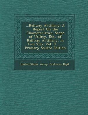 ...Railway Artillery: A Report On the Characteristics, Scope of Utility, Etc., of Railway Artillery, in Two Vols. Vol. II