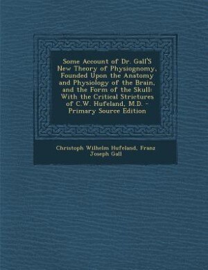 Some Account of Dr. Gall'S New Theory of Physiognomy, Founded Upon the Anatomy and Physiology of the Brain, and the Form of the Skull: With the Critical Strictures of C.W. Hufeland, M.D.