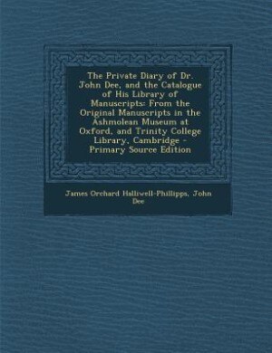 The Private Diary of Dr. John Dee, and the Catalogue of His Library of Manuscripts: From the Original Manuscripts in the Ashmolean Museum at Oxford, and Trinity College Library, Cambr
