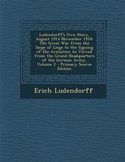 Ludendorff's Own Story, August 1914-November 1918: The Great War from the Siege of Liege to the Signing of the Armistice As Viewed from the Grand Head