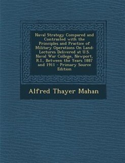 Naval Strategy Compared and Contrasted with the Principles and Practice of Military Operations On Land: Lectures Delivered at U.S. Naval War College, Newport, R.I., Between the Years 1887 and 1911