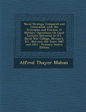 Naval Strategy Compared and Contrasted with the Principles and Practice of Military Operations On Land: Lectures Delivered at U.S. Naval War College, Newport, R.I., Between the Years 1887 and 1911
