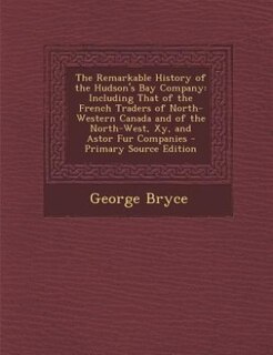 The Remarkable History of the Hudson's Bay Company: Including That of the French Traders of North-Western Canada and of the North-West, Xy, and Astor F