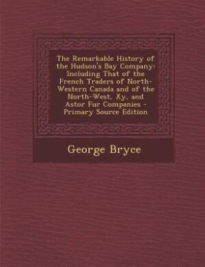 The Remarkable History of the Hudson's Bay Company: Including That of the French Traders of North-Western Canada and of the North-West, Xy, and Astor F