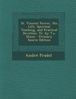 St. Vincent Ferrer, His Life, Spiritual Teaching, and Practical Devotion, Tr. by T.a. Dixon - Primary Source Edition