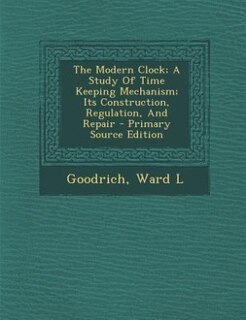 The Modern Clock; A Study Of Time Keeping Mechanism; Its Construction, Regulation, And Repair