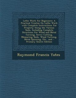 Lathe Work for Beginners: A Practical Treatise On Lathe Work with Complete Instructions for Properly Using the Various Tools,