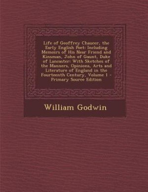 Life of Geoffrey Chaucer, the Early English Poet: Including Memoirs of His Near Friend and Kinsman, John of Gaunt, Duke of Lancaster: With Sketches o
