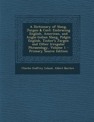 A Dictionary of Slang, Jargon & Cant: Embracing English, American, and Anglo-Indian Slang, Pidgin English, Tinker's Jargon and Other Irre