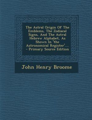 Front cover_The Astral Origin Of The Emblems, The Zodiacal Signs, And The Astral Hebrew Alphabet, As Shown In 'the Astronomical Register'....