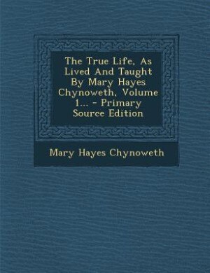 Front cover_The True Life, As Lived And Taught By Mary Hayes Chynoweth, Volume 1... - Primary Source Edition