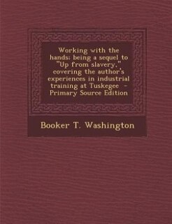 Working with the hands; being a sequel to Up from slavery, covering the author's experiences in industrial training at Tuskegee  - Primary Source Edition